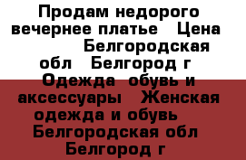 Продам недорого вечернее платье › Цена ­ 4 000 - Белгородская обл., Белгород г. Одежда, обувь и аксессуары » Женская одежда и обувь   . Белгородская обл.,Белгород г.